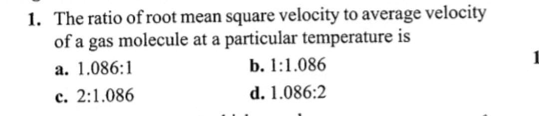 1. The ratio of root mean square velocity to average velocity
of a gas molecule at a particular temperature is
a. 1.086:1
c. 2:1.086
b. 1:1.086
d. 1.086:2
1