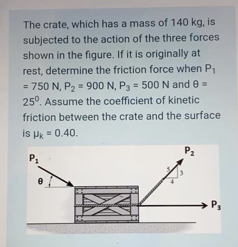 The crate, which has a mass of 140 kg, is
subjected to the action of the three forces
shown in the figure. If it is originally at
rest, determine the friction force when P1
= 750 N, P, = 900 N, P3 = 500 N and 0 =
%3D
%3D
%3D
25°. Assume the coefficient of kinetic
friction between the crate and the surface
is Hk = 0.40.
P2
P1
P3

