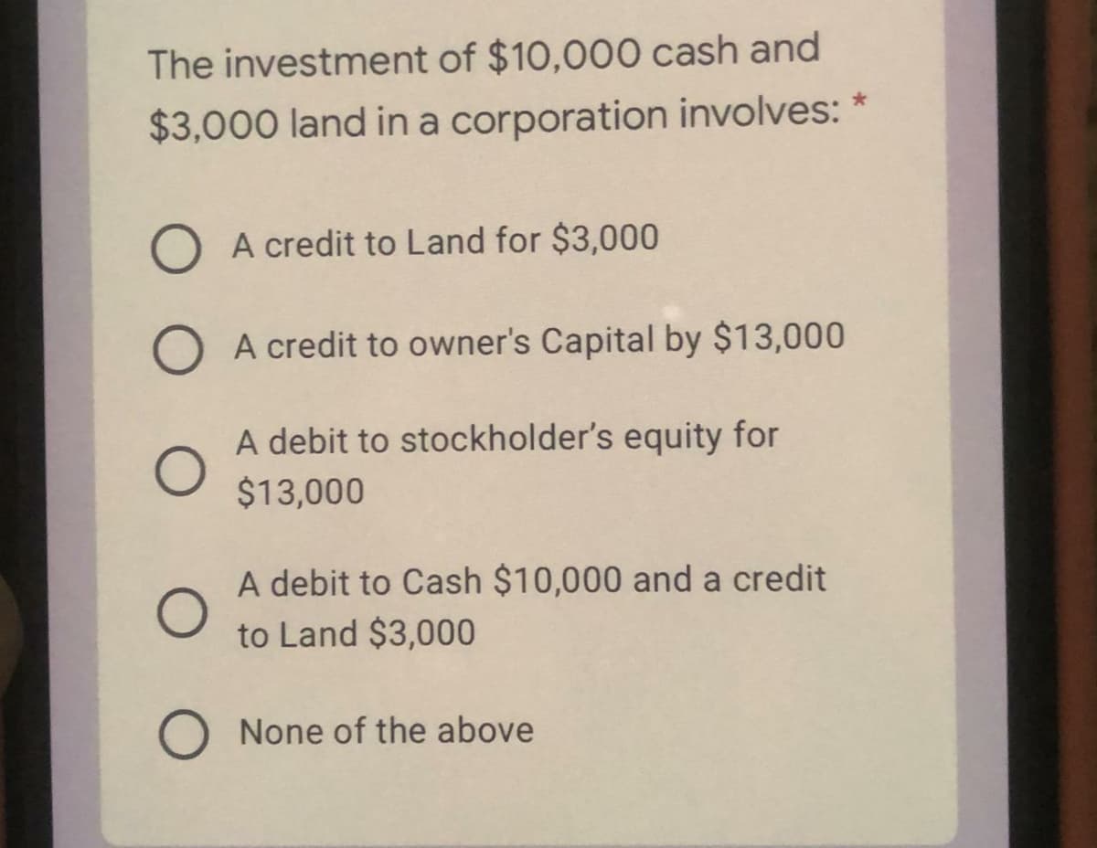 The investment of $10,000 cash and
$3,000 land in a corporation involves:
A credit to Land for $3,000
O A credit to owner's Capital by $13,000
A debit to stockholder's equity for
$13,000
A debit to Cash $10,000 and a credit
to Land $3,000
None of the above
