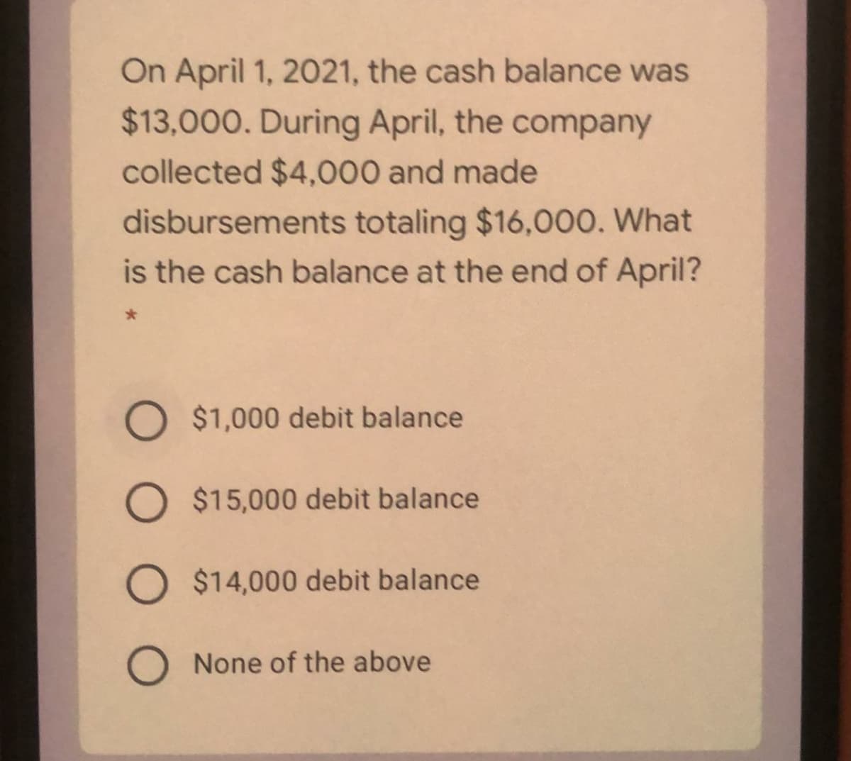 On April 1, 2021, the cash balance was
$13,000. During April, the company
collected $4,000 and made
disbursements totaling $16,00O. What
is the cash balance at the end of April?
O $1,000 debit balance
O $15,000 debit balance
O $14,000 debit balance
O None of the above
