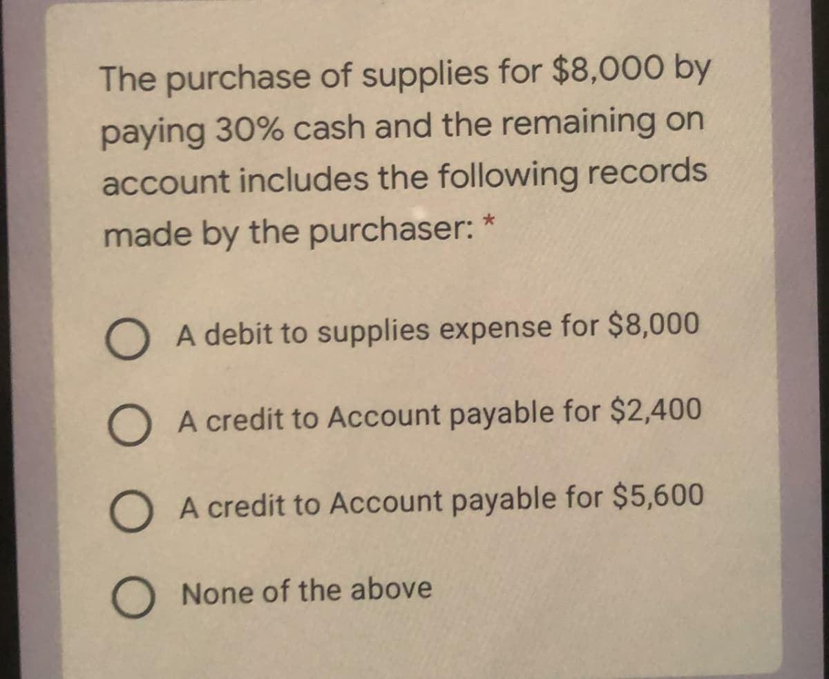 The purchase of supplies for $8,000 by
paying 30% cash and the remaining on
account includes the following records
made by the purchaser: *
A debit to supplies expense for $8,000
O A credit to Account payable for $2,400
O A credit to Account payable for $5,600
O None of the above
