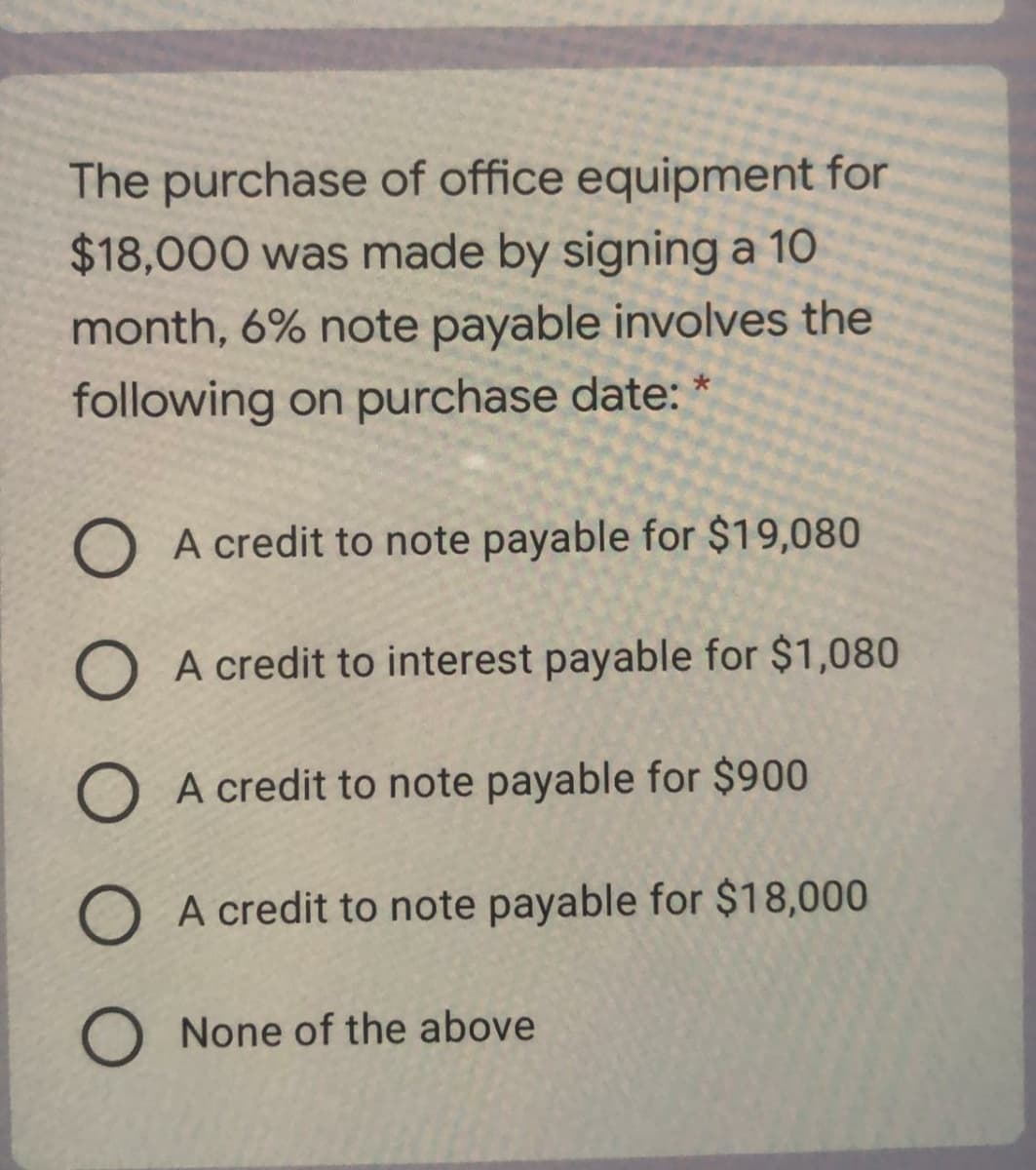 The purchase of office equipment for
$18,000 was made by signing a 10
month, 6% note payable involves the
following on purchase date: *
O A credit to note payable for $19,080
O A credit to interest payable for $1,080
O A credit to note payable for $900
O A credit to note payable for $18,000
O None of the above
