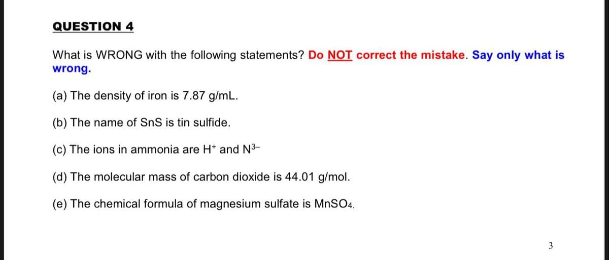 QUESTION 4
What is WRONG with the following statements? Do NOT correct the mistake. Say only what is
wrong.
(a) The density of iron is 7.87 g/mL.
(b) The name of SnS is tin sulfide.
(c) The ions in ammonia are H* and N3-
(d) The molecular mass of carbon dioxide is 44.01 g/mol.
(e) The chemical formula of magnesium sulfate is MNSO4.
3
