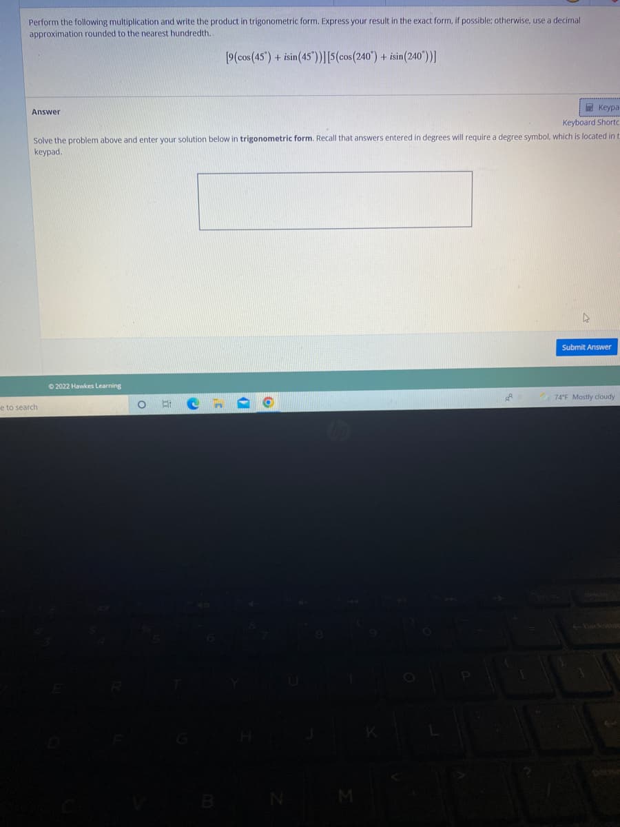 Perform the following multiplication and write the product in trigonometric form. Express your result in the exact form, if possible; otherwise, use a decimal
approximation rounded to the nearest hundredth.
[9(cos (45") + isin(45"))|[5(cos(240") + isin(240')]
国 Keypa
Answer
Keyboard Shorto
Solve the problem above and enter your solution below in trigonometric form. Recall that answers entered in degrees will require a degree symbol, which is located in t
keypad.
Submit Answer
© 2022 Hawkes Learning
74°F Mostly cloudy
e to search
backsoas
B

