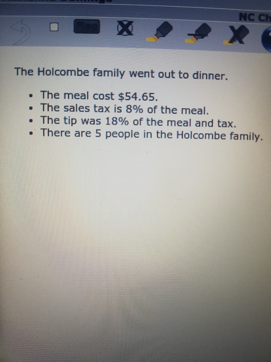 NC Ch
The Holcombe family went out to dinner.
• The meal cost $54.65.
• The sales tax is 8% of the meal.
• The tip was 18% of the meal and tax.
• There are 5 people in the Holcombe family.
