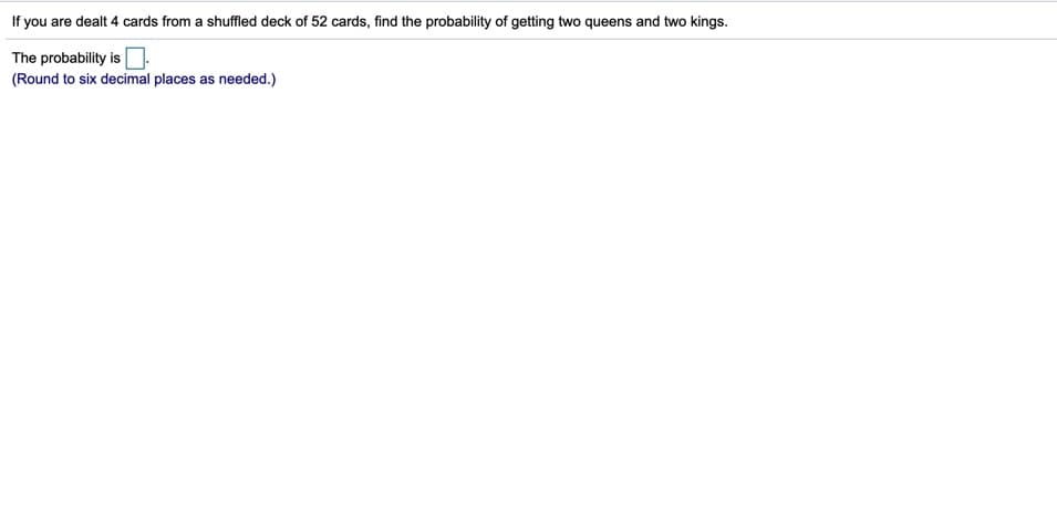 If you are dealt 4 cards from a shuffled deck of 52 cards, find the probability of getting two queens and two kings.
The probability isO
(Round to six decimal places as needed.)
