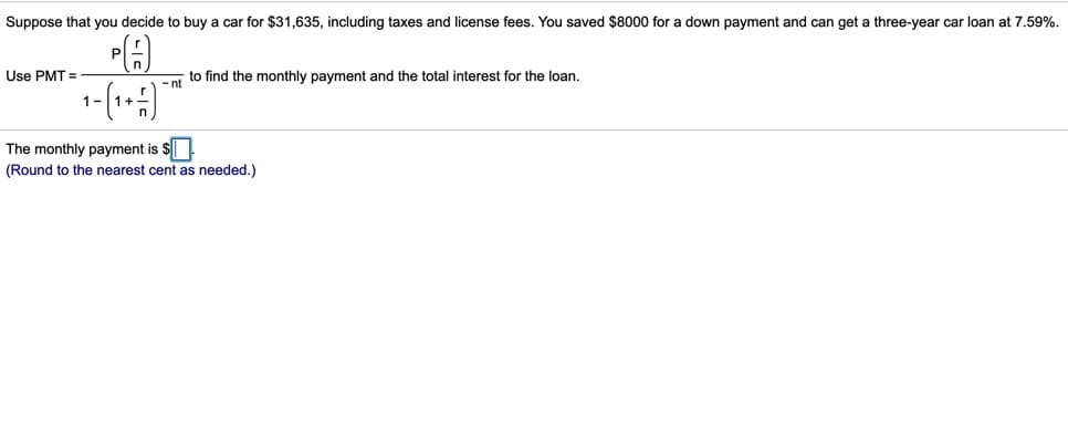 Suppose that you decide to buy a car for $31,635, including taxes and license fees. You saved $8000 for a down payment and can get a three-year car loan at 7.59%.
Use PMT =
to find the monthly payment and the total interest for the loan.
- nt
1-
The monthly payment is $
(Round to the nearest cent as needed.)
