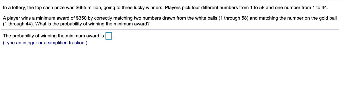 In a lottery, the top cash prize was $665 million, going to three lucky winners. Players pick four different numbers from 1 to 58 and one number from 1 to 44.
A player wins a minimum award of $350 by correctly matching two numbers drawn from the white balls (1 through 58) and matching the number on the gold ball
(1 through 44). What is the probability of winning the minimum award?
The probability of winning the minimum award is
(Type an integer or a simplified fraction.)
