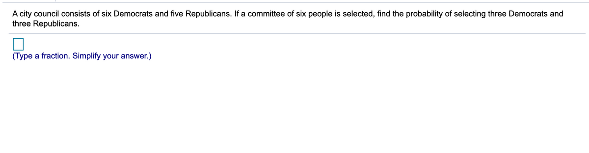 A city council consists of six Democrats and five Republicans. If a committee of six people is selected, find the probability of selecting three Democrats and
three Republicans.
(Type a fraction. Simplify your answer.)

