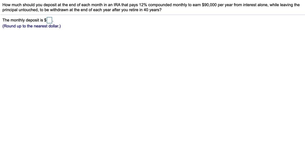 How much should you deposit at the end of each month in an IRA that pays 12% compounded monthly to earn $90,000 per year from interest alone, while leaving the
principal untouched, to be withdrawn at the end of each year after you retire in 40 years?
The monthly deposit is $
(Round up to the nearest dollar.)
