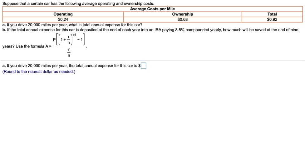 Suppose that a certain car has the following average operating and ownership costs.
Average Costs per Mile
Operating
$0.24
a. If you drive 20,000 miles per year, what is total annual expense for this car?
Ownership
$0.68
Total
$0.92
b. If the total annual expense for this car is deposited at the end of each year into an IRA paying 8.5% compounded yearly, how much will be saved at the end of nine
nt
- 1
years? Use the formula A =
a. If you drive 20,000 miles per year, the total annual expense for this car is $
(Round to the nearest dollar as needed.)
