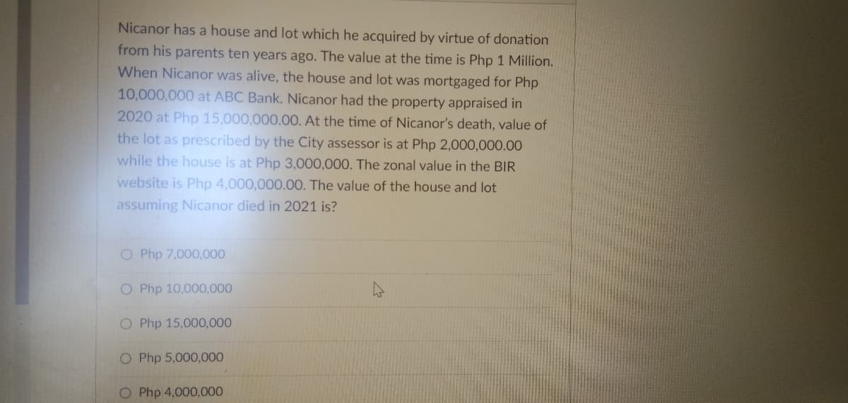 Nicanor has a house and lot which he acquired by virtue of donation
from his parents ten years ago. The value at the time is Php 1 Million.
When Nicanor was alive, the house and lot was mortgaged for Php
10,000,000 at ABC Bank. Nicanor had the property appraised in
2020 at Php 15,000,000.00. At the time of Nicanor's death, value of
the lot as prescribed by the City assessor is at Php 2,000,000.00
while the house is at Php 3,000,000. The zonal value in the BIR
website is Php 4,000,000.00. The value of the house and lot
assuming Nicanor died in 2021 is?
O Php 7,000,000
O Php 10,000,000
O Php 15,000,000
O Php 5,000,000
O Php 4,000,000
