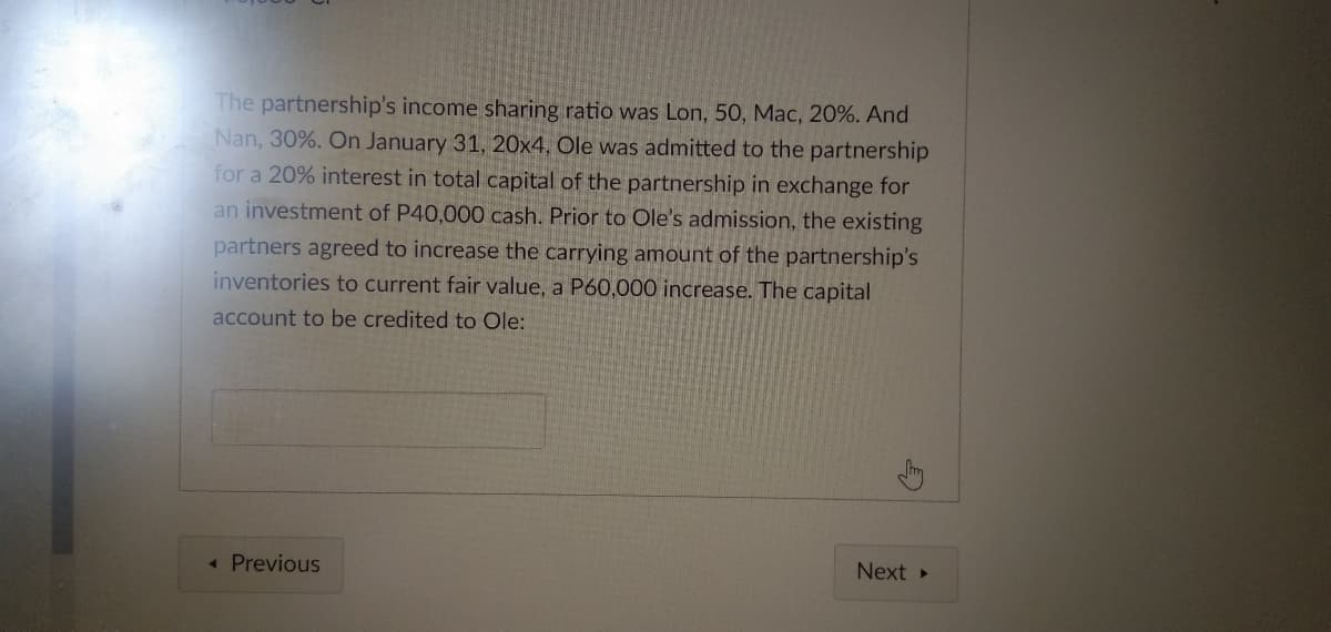 The partnership's income sharing ratio was Lon, 50, Mac, 20%. And
Nan, 30%. On January 31, 20x4, Ole was admitted to the partnership
for a 20% interest in total capital of the partnership in exchange for
an investment of P40,000 cash. Prior to Ole's admission, the existing
partners agreed to increase the carrying amount of the partnership's
inventories to current fair value, a P60,000 increase. The capital
account to be credited to Ole:
Previous
Next
