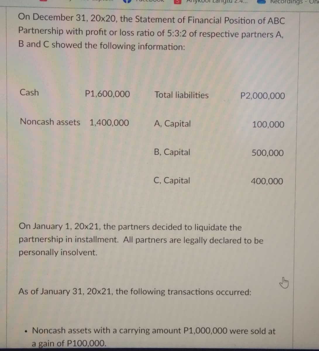 prdings - Un
On December 31, 20x20, the Statement of Financial Position of ABC
Partnership with profit or loss ratio of 5:3:2 of respective partners A,
B and C showed the following information:
Cash
P1,600,000
Total liabilities
P2,000,000
Noncash assets 1,400,000
A, Capital
100,000
B, Capital
500,000
C, Capital
400,000
On January 1, 20x21, the partners decided to liquidate the
partnership in installment. All partners are legally declared to be
personally insolvent.
As of January 31, 20x21, the following transactions occurred:
Noncash assets with a carrying amount P1,000,000 were sold at
a gain of P100,000.
