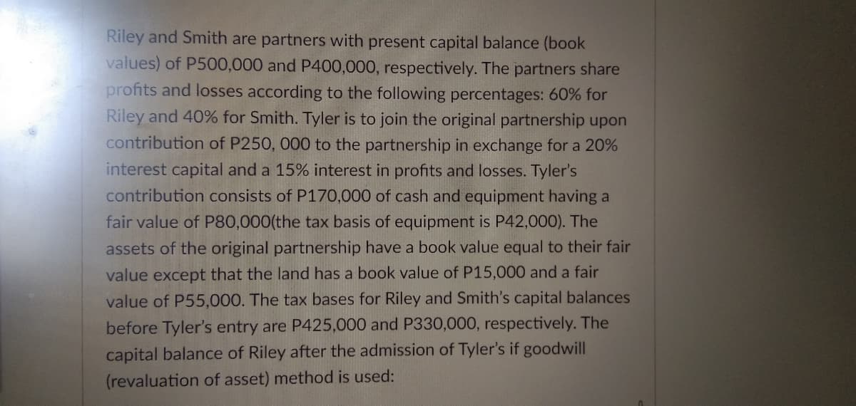 Riley and Smith are partners with present capital balance (book
values) of P500,000 and P400,000, respectively. The partners share
profits and losses according to the following percentages: 60% for
Riley and 40% for Smith. Tyler is to join the original partnership upon
contribution of P250, 000 to the partnership in exchange for a 20%
interest capital and a 15% interest in profits and losses. Tyler's
contribution consists of P170,000 of cash and equipment having a
fair value of P80,000(the tax basis of equipment is P42,000). The
assets of the original partnership have a book value equal to their fair
value except that the land has a book value of P15,000 and a fair
value of P55,000. The tax bases for Riley and Smith's capital balances
before Tyler's entry are P425,000 and P330,000, respectively. The
capital balance of Riley after the admission of Tyler's if goodwill
(revaluation of asset) method is used:
