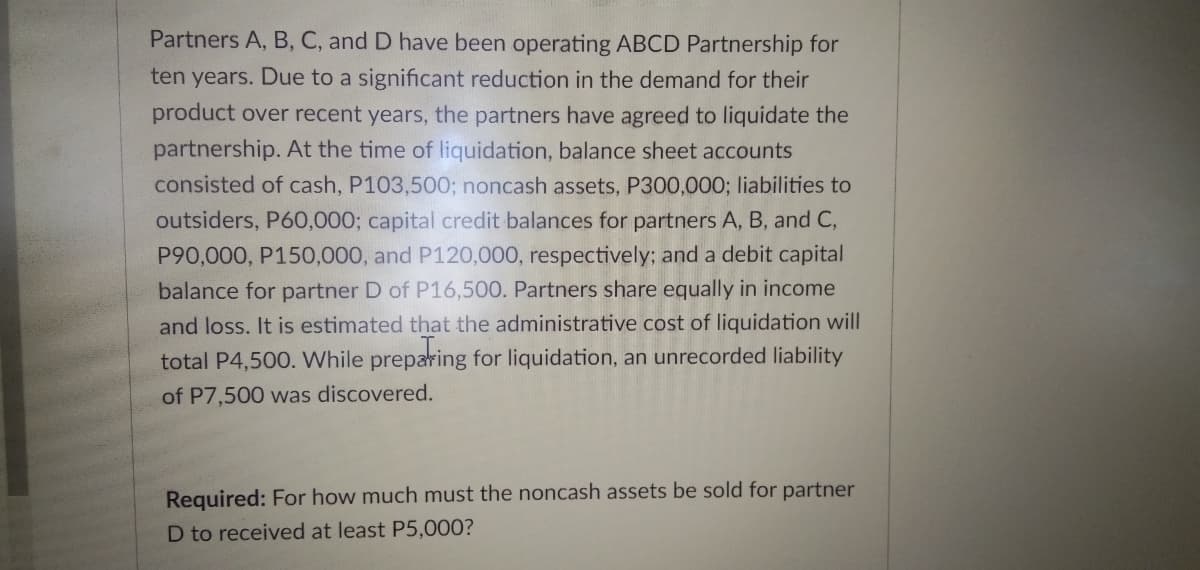 Partners A, B, C, and D have been operating ABCD Partnership for
ten years. Due to a significant reduction in the demand for their
product over recent years, the partners have agreed to liquidate the
partnership. At the time of liquidation, balance sheet accounts
consisted of cash, P103,500; noncash assets, P300,000; liabilities to
outsiders, P60,000; capital credit balances for partners A, B, and C,
P90,000, P150,000, and P120,000, respectively; and a debit capital
balance for partner D of P16,500. Partners share equally in income
and loss. It is estimated that the administrative cost of liquidation will
total P4,500. While preparing for liquidation, an unrecorded liability
of P7,500 was discovered.
Required: For how much must the noncash assets be sold for partner
D to received at least P5,000?
