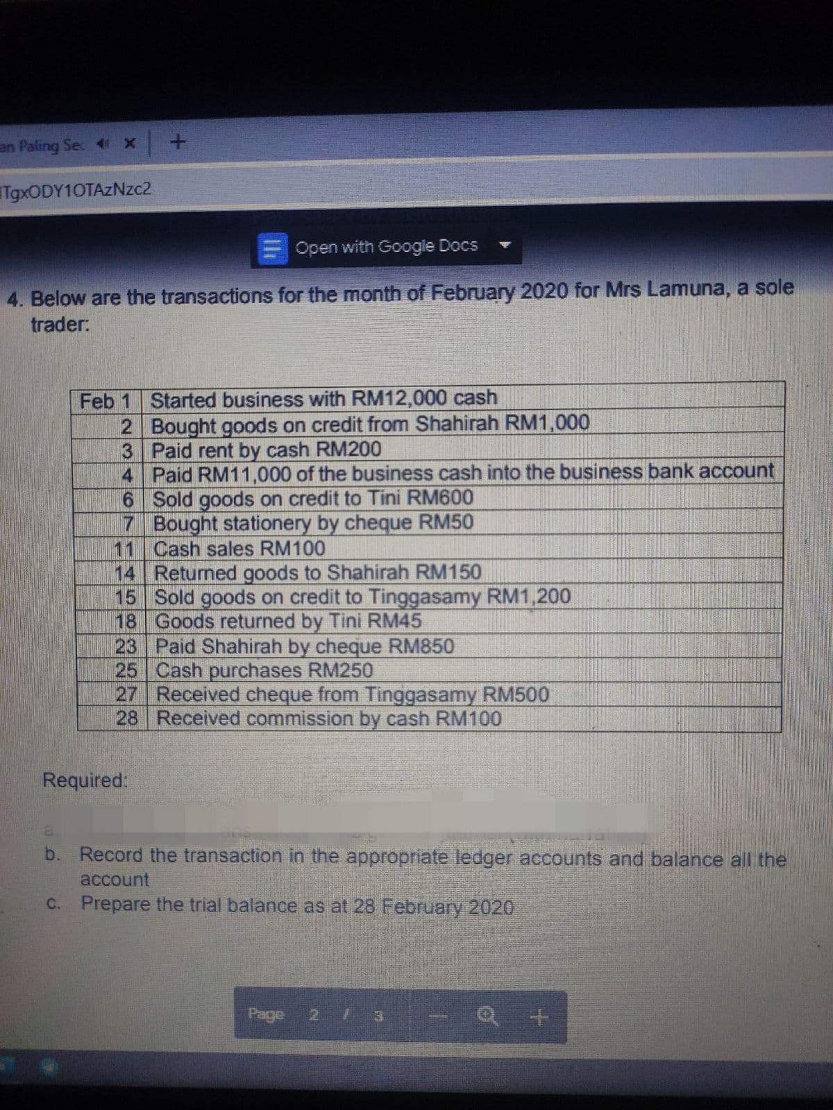 en Paling Se 4 x +
TgxODY10TAzNzc2
Open with Google Docs
4. Below are the transactions for the month of February 2020 for Mrs Lamuna, a sole
trader:
Feb 1 Started business with RM12,000 cash
2 Bought goods on credit from Shahirah RM1,000
3 Paid rent by cash RM200
4 Paid RM11,000 of the business cash into the business bank account
6 Sold goods on credit to Tini RM600
7 Bought stationery by cheque RM50
11 Cash sales RM100
14 Returned goods to Shahirah RM150
15 Sold goods on credit to Tinggasamy RM1,200
18 Goods returned by Tini RM45
23 Paid Shahirah by cheque RM850
25 Cash purchases RM250
27 Received cheque from Tinggasamy RM500
28 Received commission by cash RM100
Required:
ans
b. Record the transaction in the appropriate ledger accounts and balance all the
account
c. Prepare the trial balance as at 28 February 2020
Page 2 3 -Q +
