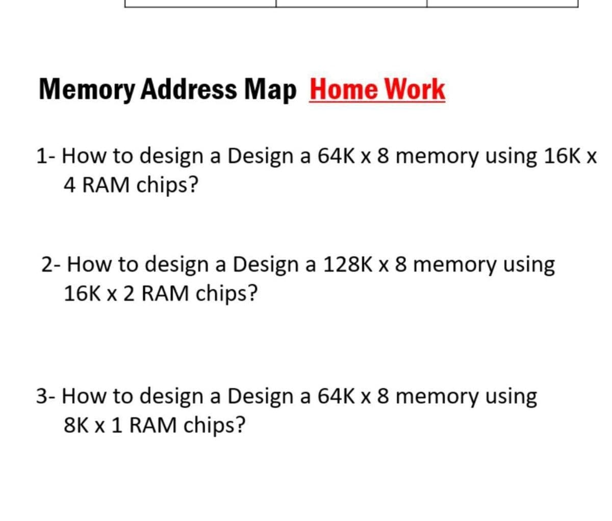 Memory Address Map Home Work
1- How to design a Design a 64K x 8 memory using 16K x
4 RAM chips?
2- How to design a Design a 128K x 8 memory using
16K x 2 RAM chips?
3- How to design a Design a 64K x 8 memory using
8K x 1 RAM chips?
