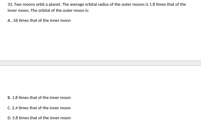 33. Two moons orbit a planet. The average orbital radius of the outer moons is 1.8 times that of the
inner moon. The orbital of the outer moon is:
A. .56 times that of the inner moon
B. 1.8 times that of the inner moon
C. 2.4 times that of the inner moon
D. 5.8 times that of the inner moon
