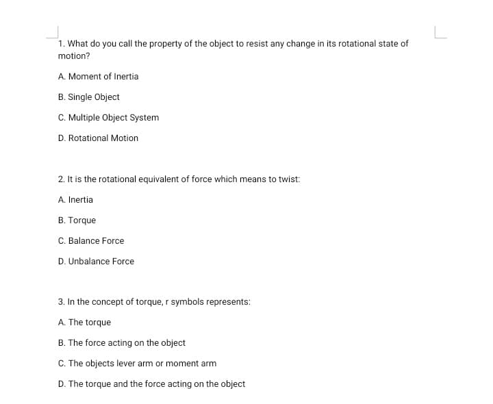 1. What do you call the property of the object to resist any change in its rotational state of
motion?
A. Moment of Inertia
B. Single Object
C. Multiple Object System
D. Rotational Motion
2. It is the rotational equivalent of force which means to twist:
A. Inertia
B. Torque
C. Balance Force
D. Unbalance Force
3. In the concept of torque, r symbols represents:
A. The torque
B. The force acting on the object
C. The objects lever arm or moment arm
D. The torque and the force acting on the object
