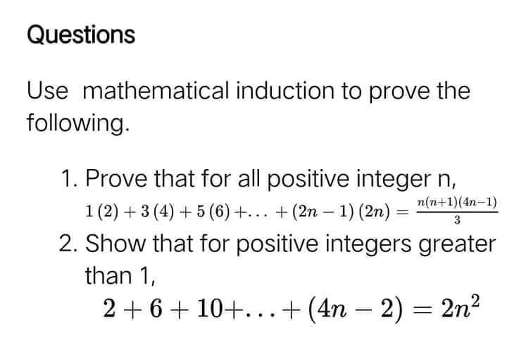 Questions
Use mathematical induction to prove the
following.
1. Prove that for all positive integer n,
n(n+1)(4n-1)
1 (2) + 3 (4) + 5 (6)+... + (2n – 1) (2n) =
2. Show that for positive integers greater
3
than 1,
2 + 6+ 10+...+ (4n – 2) = 2n2
