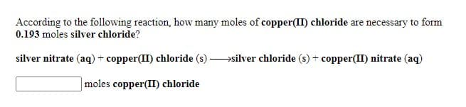 According to the following reaction, how many moles of copper(II) chloride are necessary to form
0.193 moles silver chloride?
silver nitrate (aq) + copper(II) chloride (s)
→silver chloride (s) + copper(II) nitrate (aq)
moles copper(II) chloride
