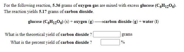 For the following reaction, 5.36 grams of oxygen gas are mixed with excess glucose (C,H1206).
The reaction yields 5.17 grams of carbon dioxide.
glucose (C,H120) (s) + oxygen (g)
carbon dioxide (g) + water (1)
What is the theoretical yield of carbon dioxide ?
grams
What is the percent yield of carbon dioxide ?
%
