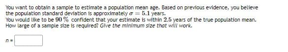 You want to obtain a sample to estimate a population mean age. Based on previous evidence, you believe
the population standard deviation is approximately o = 5.1 years.
You would like to be 90 % confident that your estimate is within 2.5 years of the true population mean.
How large of a sample size is required? Give the minimum size that will work.
n =
