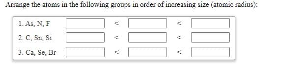 Arrange the atoms in the following groups in order of increasing size (atomic radius):
1. As, N, F
2. C, Sn, Si
3. Ca, Se, Br
