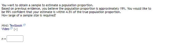 You want to obtain a sample to estimate a population proportion.
Based on previous evidence, you believe the population proportion is approximately 19%. You would like to
be 99% confident that your estimate is within 4.5% of the true population proportion.
How large of a sample size is required?
Hint: Textbook
Video (+]
n =
