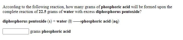 According to the following reaction, how many grams of phosphoric acid will be formed upon the
complete reaction of 22.5 grams of water with excess diphosphorus pentoxide?
diphosphorus pentoxide (s) + water (1) phosphoric acid (aq)
grams phosphoric acid
