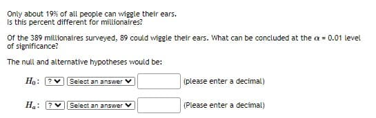 Only about 19% of all people can wiggle their ears.
Is this percent different for millionaires?
Of the 389 millionaires surveyed, 89 could wiggle their ears. What can be concluded at the a = 0.01 level
of significance?
The null and alternative hypotheses would be:
Ho:
? Select an answer
(please enter a decimal)
Ha:
?
Select an answer V
(Please enter a decimal)
