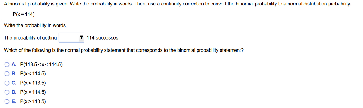 A binomial probability is given. Write the probability in words. Then, use a continuity correction to convert the binomial probability to a normal distribution probability.
P(x = 114)
Write the probability in words.
The probability of getting
114 successes.
Which of the following is the normal probability statement that corresponds to the binomial probability statement?
O A. P(113.5 <x<114.5)
О В. Р(x<114.5)
ОС. Р(x <113.5)
O D. P(x> 114.5)
O E. P(x>113.5)
