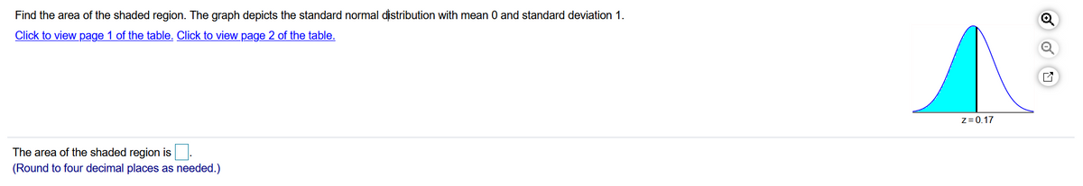 Find the area of the shaded region. The graph depicts the standard normal distribution with mean 0 and standard deviation 1.
Click to view page 1 of the table. Click to view page 2 of the table.
z= 0.17
The area of the shaded region is.
(Round to four decimal places as needed.)
