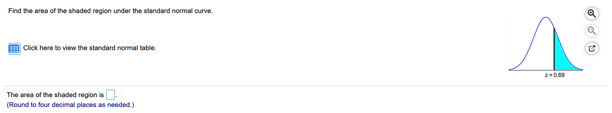 Find the area of the shaded region under the standard normal curve.
Click here to view the standard normal table.
Z = 0.69
The area of the shaded region is
(Round to four decimal places as needed.)
