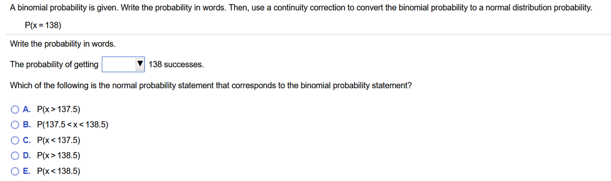 A binomial probability is given. Write the probability in words. Then, use a continuity correction to convert the binomial probability to a normal distribution probability.
P(x = 138)
Write the probability in words.
The probability of getting
138 successes.
Which of the following is the normal probability statement that corresponds to the binomial probability statement?
O A. P(x> 137.5)
O B. P(137.5<x<138.5)
ОС. Р(x < 137.5)
O D. P(x> 138.5)
О Е. Р(х < 138.5)
