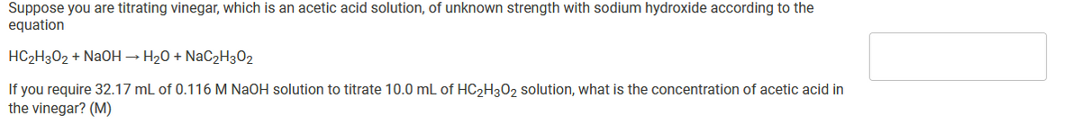 Suppose you are titrating vinegar, which is an acetic acid solution, of unknown strength with sodium hydroxide according to the
equation
HC2H302 + NaOH → H20 + NaC2H302
If you require 32.17 mL of 0.116 M NaOH solution to titrate 10.0 mL of HC2H302 solution, what is the concentration of acetic acid in
the vinegar? (M)
