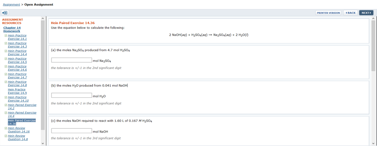 Assignment > Open Assignment
PRINTER VERSION
1 BACK
NEXTI
ASSIGNMENT
RESOURCES
Hein Paired Exercise 14.36
Use the equation below to calculate the following:
Chapter 14
Homework
M Hein Practice
Exercise 14.1
2 NaOH(aq) + H2SO4(aq) → Na2SO4(aq) + 2 H20(1)
M Hein Practice
Exercise 14.3
(a) the moles Na2S04 produced from 4.7 mol H2SO4
E Hein Practice
Exercise 14.4
M Hein Practice
Exercise 14.5
mol Na2SO4
E Hein Practice
Exercise 14.6
M Hein Practice
Exercise 14.7
the tolerance is +/-1 in the 2nd significant digit
E Hein Practice
Exercise 14.8
(b) the moles H20 produced from 0.041 mol NaOH
Hein Practice
Exercise 14.9
mol H20
M Hein Practice
Exercise 14.10
M Hein Paired Exercise
14.2
E Hein Paired Exercise
the tolerance is +/-1 in the 2nd significant digit
14.4
Hein Paired Exercise
14.36
(c) the moles NaOH required to react with 1.60 L of 0.167 M H2SO4
O Hein Review
Question 14.16
M Hein Review
Question 14.8
mol NaOH
the tolerance is +/-1 in the 3rd significant digit
