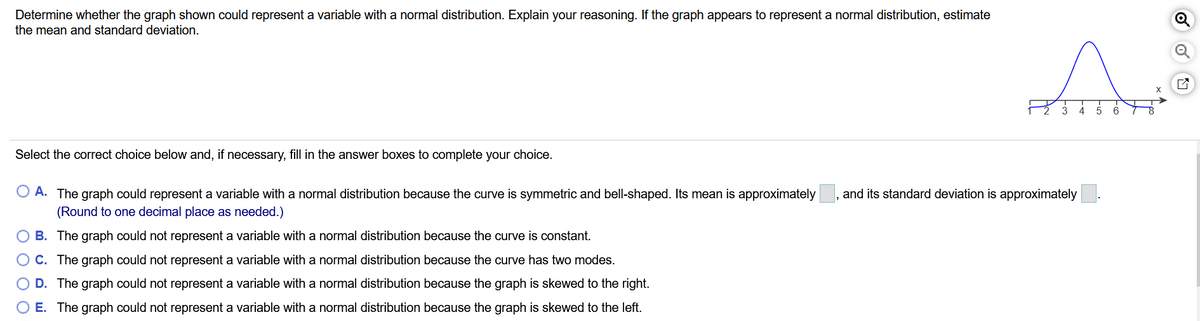 Determine whether the graph shown could represent a variable with a normal distribution. Explain your reasoning. If the graph appears to represent a normal distribution, estimate
the mean and standard deviation.
3
4
6
Select the correct choice below and, if necessary, fill in the answer boxes to complete your choice.
O A. The graph could represent a variable with a normal distribution because the curve is symmetric and bell-shaped. Its mean is approximately, and its standard deviation is approximately
(Round to one decimal place as needed.)
B. The graph could not represent a variable with a normal distribution because the curve is constant.
O C. The graph could not represent a variable with a normal distribution because the curve has two modes.
D. The graph could not represent a variable with a normal distribution because the graph is skewed to the right.
E. The graph could not represent a variable with a normal distribution because the graph is skewed to the left.
