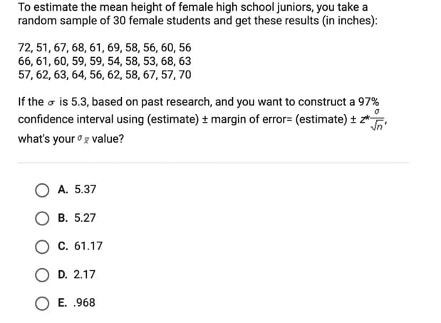 To estimate the mean height of female high school juniors, you take a
random sample of 30 female students and get these results (in inches):
72, 51, 67, 68, 61, 69, 58, 56, 60, 56
66, 61, 60, 59, 59, 54, 58, 53, 68, 63
57, 62, 63, 64, 56, 62, 58, 67, 57, 70
If the o is 5.3, based on past research, and you want to construct a 97%
confidence interval using (estimate) ± margin of error= (estimate) ± z*
what's your oz value?
O A. 5.37
B. 5.27
C. 61.17
O D. 2.17
O E. .968
