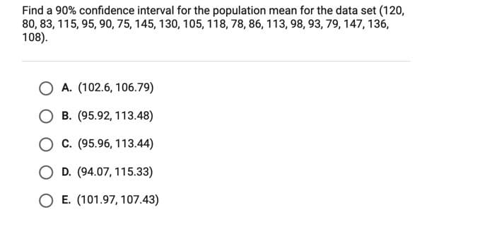 Find a 90% confidence interval for the population mean for the data set (120,
80, 83, 115, 95, 90, 75, 145, 130, 105, 118, 78, 86, 113, 98, 93, 79, 147, 136,
108).
A. (102.6, 106.79)
O B. (95.92, 113.48)
C. (95.96, 113.44)
O D. (94.07, 115.33)
O E. (101.97, 107.43)

