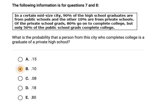 The following information is for questions 7 and 8:
In a certain mid-size city, 90% of the high school graduates are
from public schools and the other 10% are from private schools.
Of the private school grads, 80% go on to complete college, but
only 50% of the public school grads complete college.
What is the probability that a person from this city who completes college is a
graduate of a private high school?
A. .15
В. .10
О с..08
O D. .18
O E. .80
