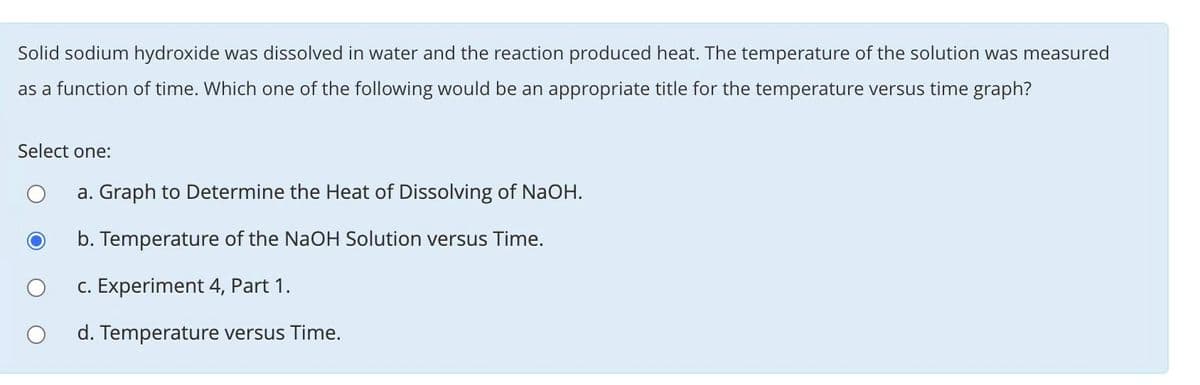 Solid sodium hydroxide was dissolved in water and the reaction produced heat. The temperature of the solution was measured
as a function of time. Which one of the following would be an appropriate title for the temperature versus time graph?
Select one:
a. Graph to Determine the Heat of Dissolving of NaOH.
b. Temperature of the NaOH Solution versus Time.
c. Experiment 4, Part 1.
d. Temperature versus Time.

