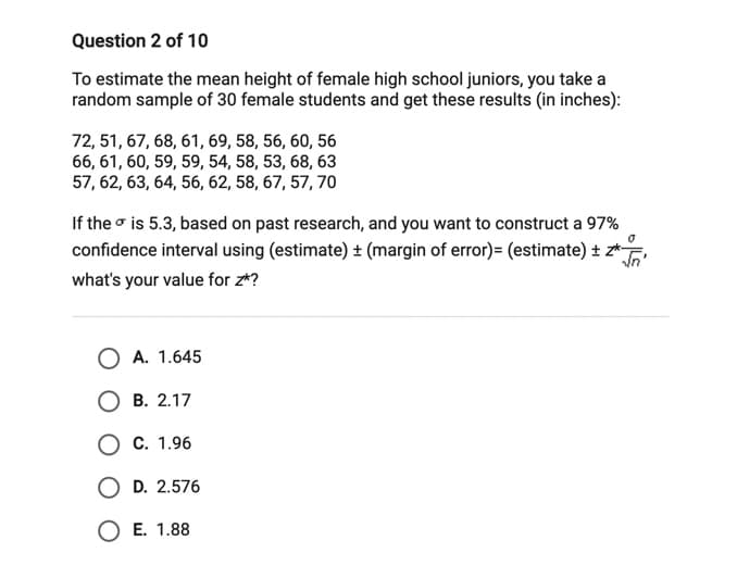 Question 2 of 10
To estimate the mean height of female high school juniors, you take a
random sample of 30 female students and get these results (in inches):
72, 51, 67, 68, 61, 69, 58, 56, 60, 56
66, 61, 60, 59, 59, 54, 58, 53, 68, 63
57, 62, 63, 64, 56, 62, 58, 67, 57, 70
If the o is 5.3, based on past research, and you want to construct a 97%
confidence interval using (estimate) ± (margin of error)= (estimate) ± z*
what's your value for z*?
O A. 1.645
В. 2.17
О с. 1.96
D. 2.576
O E. 1.88

