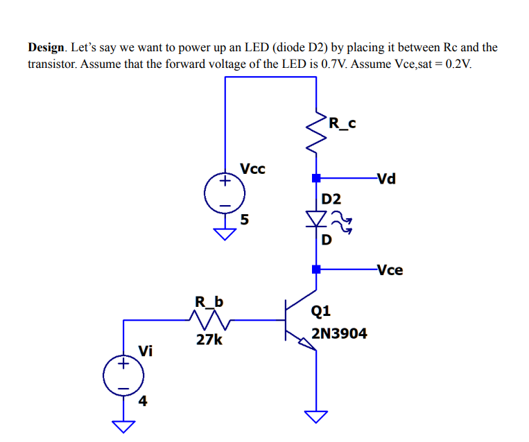 Design. Let's say we want to power up an LED (diode D2) by placing it between Rc and the
transistor. Assume that the forward voltage of the LED is 0.7V. Assume Vce,sat = 0.2V.
R_c
Vcc
+,
Vd
D2
5
-Vce
R_b
Q1
27k
2N3904
Vi
4
+)
