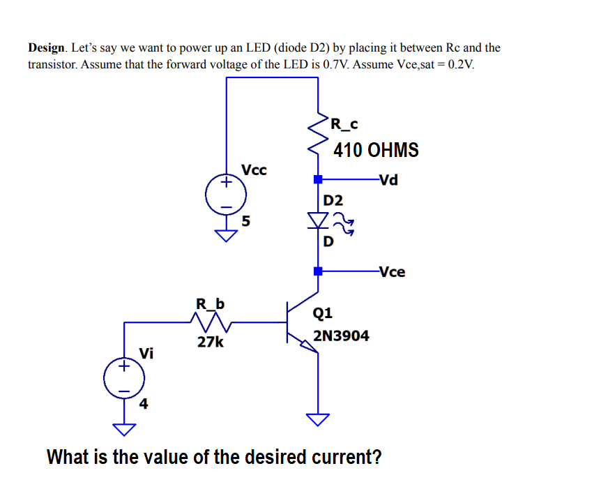 Design. Let's say we want to power up an LED (diode D2) by placing it between Rc and the
transistor. Assume that the forward voltage of the LED is 0.7V. Assume Vce,sat = 0.2V.
R_c
410 OHMS
Vc
+,
-Vd
D2
5
-Vce
R_b
Q1
27k
2N3904
Vi
4
What is the value of the desired current?
