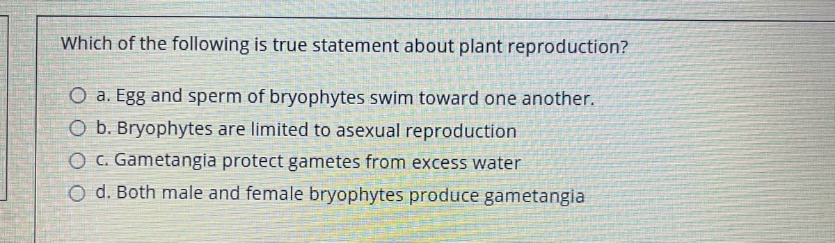 Which of the following is true statement about plant reproduction?
O a. Egg and sperm of bryophytes swim toward one another.
O b. Bryophytes are limited to asexual reproduction
O C. Gametangia protect gametes from excess water
O d. Both male and female bryophytes produce gametangia
