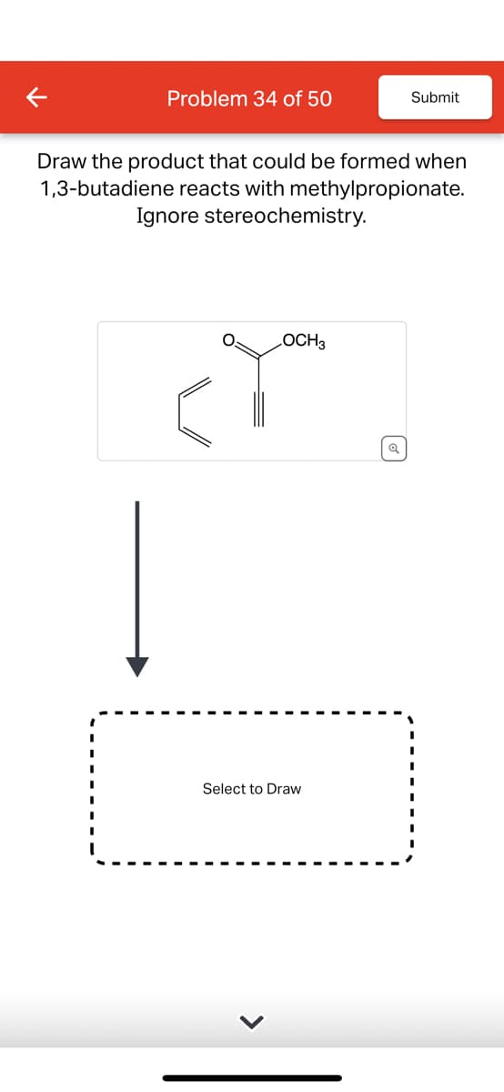 Problem 34 of 50
Submit
Draw the product that could be formed when
1,3-butadiene reacts with methylpropionate.
Ignore stereochemistry.
LOCH 3
Select to Draw
Q