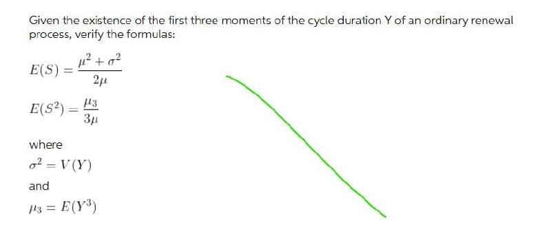 Given the existence of the first three moments of the cycle duration Y of an ordinary renewal
process, verify the formulas:
12 + o?
E(S) =
%3D
43
E(S?) =
Зд
where
o2 = V (Y)
|3D
and
13 = E(Y)
