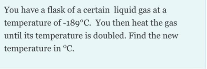 You have a flask of a certain liquid gas at a
temperature of -189°C. You then heat the gas
until its temperature is doubled. Find the new
temperature in °C.
